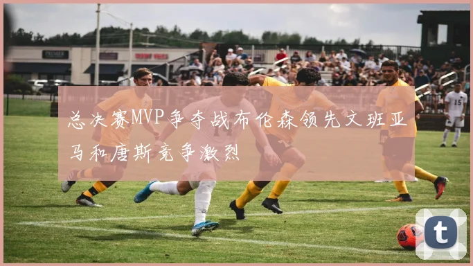 总决赛MVP争夺战布伦森领先文班亚马和唐斯竞争激烈