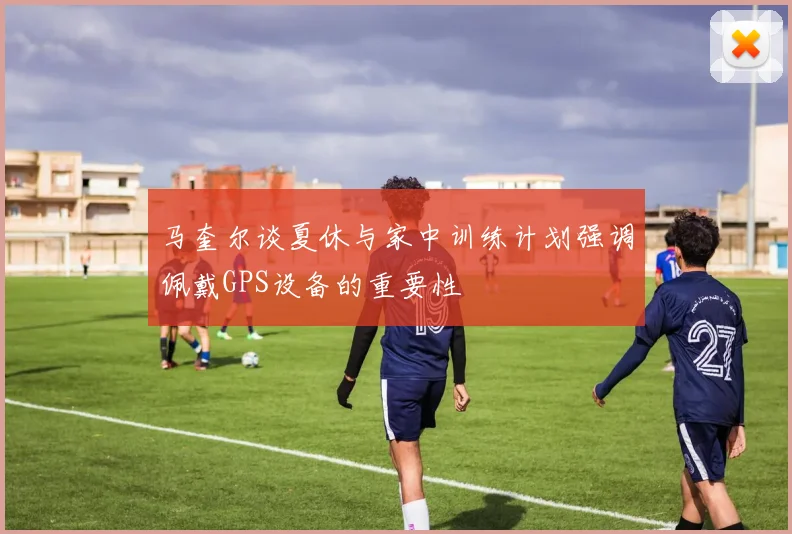 马奎尔谈夏休与家中训练计划强调佩戴GPS设备的重要性