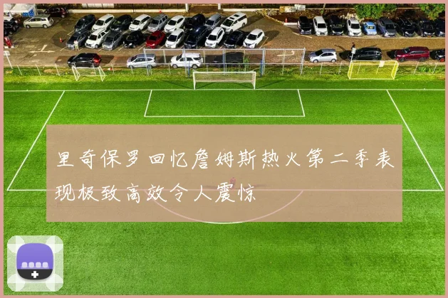 里奇保罗回忆詹姆斯热火第二季表现极致高效令人震惊