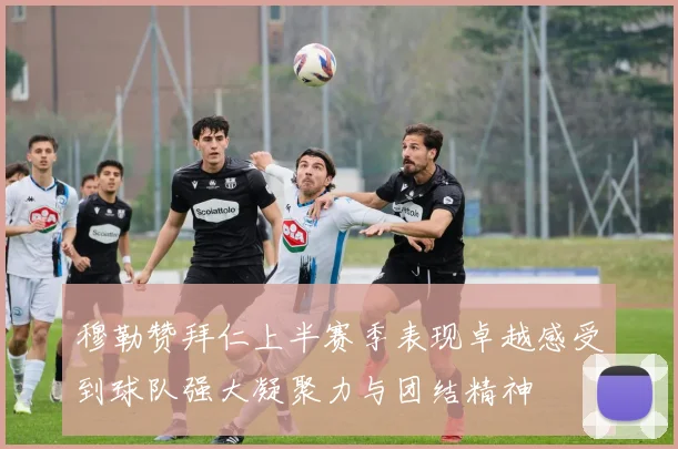 穆勒赞拜仁上半赛季表现卓越感受到球队强大凝聚力与团结精神