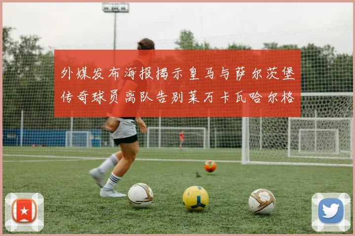 外媒发布海报揭示皇马与萨尔茨堡传奇球员离队告别莱万卡瓦哈尔格列兹曼