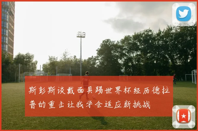 斯彭斯谈戴面具踢世界杯经历德拉普的重击让我学会适应新挑战