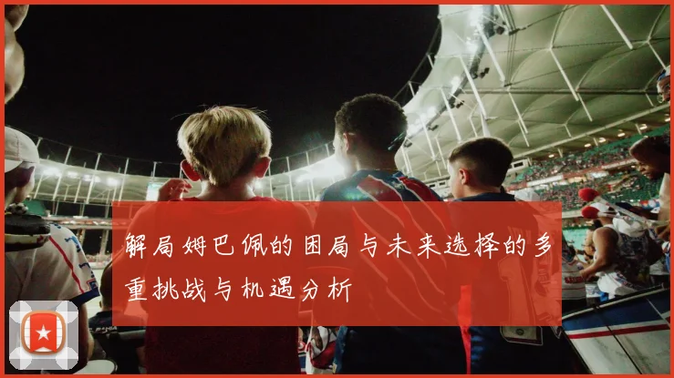 解局姆巴佩的困局与未来选择的多重挑战与机遇分析