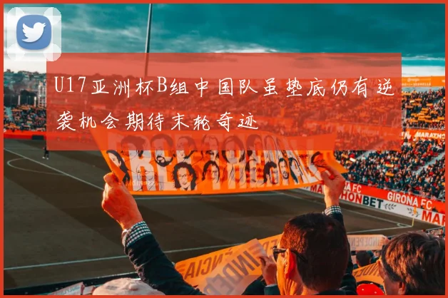 U17亚洲杯B组中国队虽垫底仍有逆袭机会期待末轮奇迹