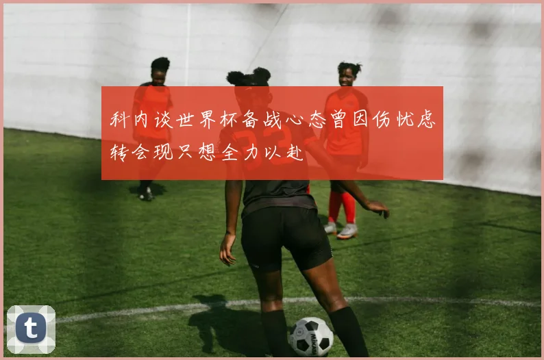 科内谈世界杯备战心态曾因伤忧虑转会现只想全力以赴