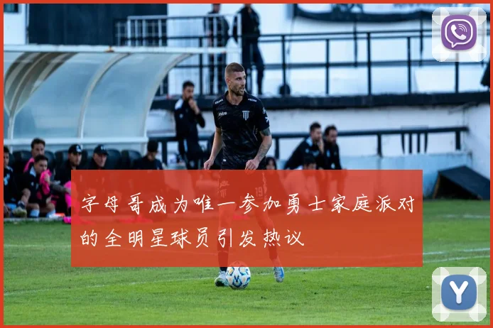 字母哥成为唯一参加勇士家庭派对的全明星球员引发热议