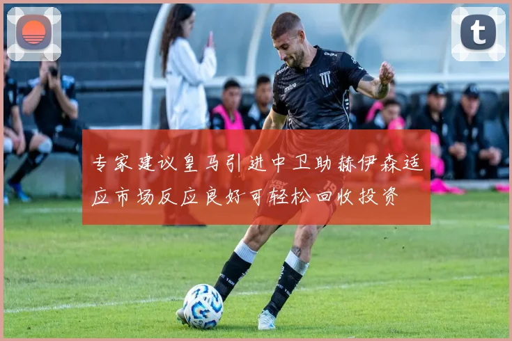 专家建议皇马引进中卫助赫伊森适应市场反应良好可轻松回收投资