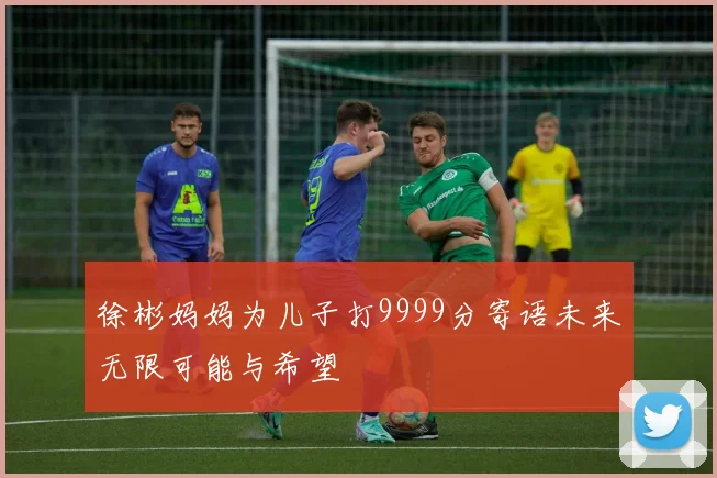 徐彬妈妈为儿子打9999分寄语未来无限可能与希望