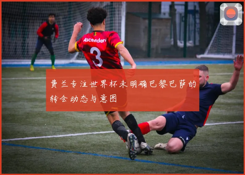 费兰专注世界杯未明确巴黎巴萨的转会动态与意图