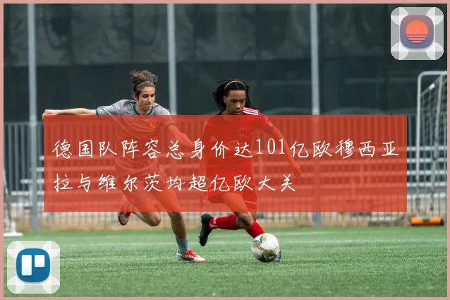 德国队阵容总身价达101亿欧穆西亚拉与维尔茨均超亿欧大关