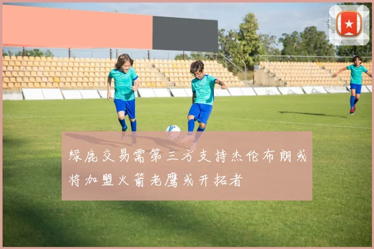绿鹿交易需第三方支持杰伦布朗或将加盟火箭老鹰或开拓者