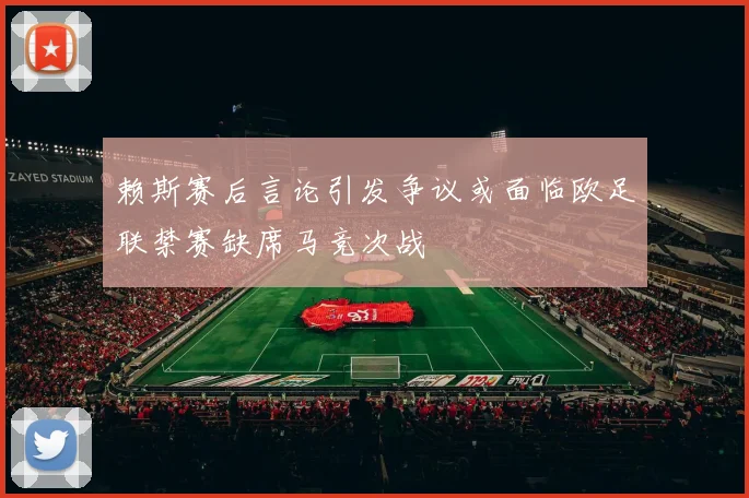 赖斯赛后言论引发争议或面临欧足联禁赛缺席马竞次战