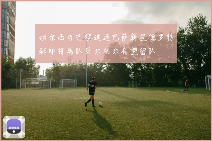 切尔西与巴黎追逐巴萨新星德罗特狮即将离队贝尔纳尔有望留队