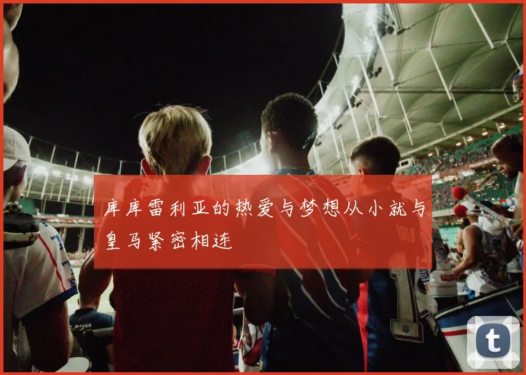 库库雷利亚的热爱与梦想从小就与皇马紧密相连